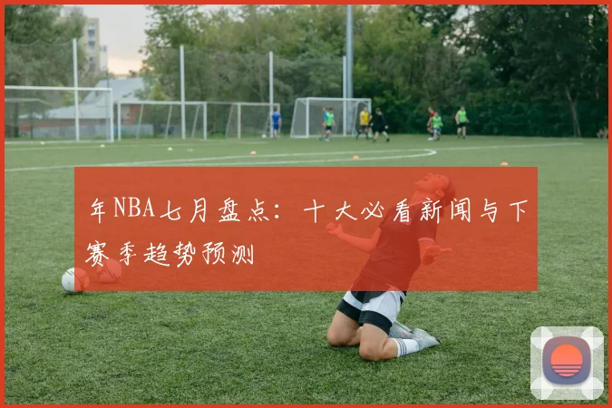 年NBA七月盘点：十大必看新闻与下赛季趋势预测