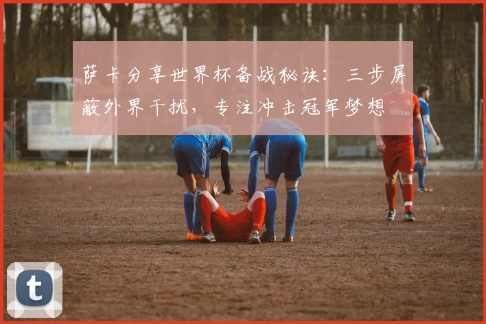 萨卡分享世界杯备战秘诀：三步屏蔽外界干扰，专注冲击冠军梦想