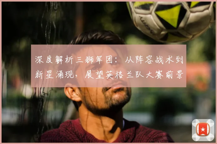 深度解析三狮军团：从阵容战术到新星涌现，展望英格兰队大赛前景与荣耀传承