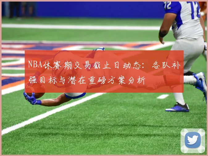 NBA休赛期交易截止日动态：各队补强目标与潜在重磅方案分析