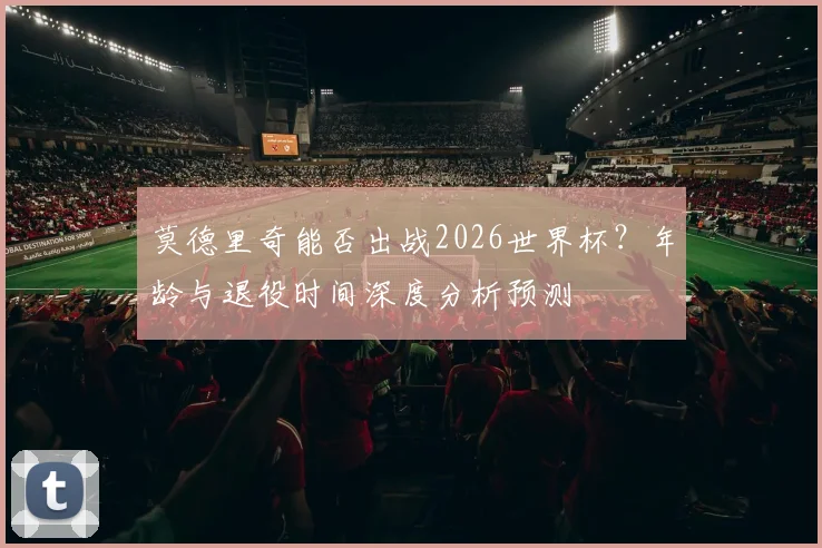 莫德里奇能否出战2026世界杯？年龄与退役时间深度分析预测