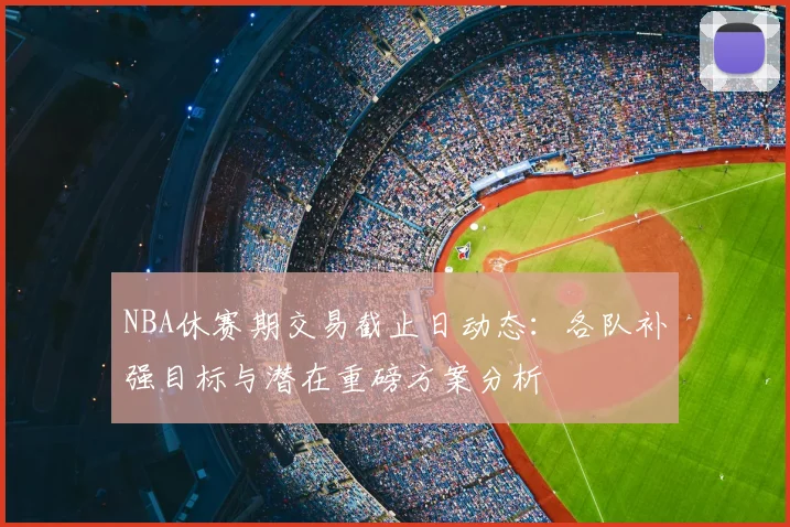 NBA休赛期交易截止日动态：各队补强目标与潜在重磅方案分析