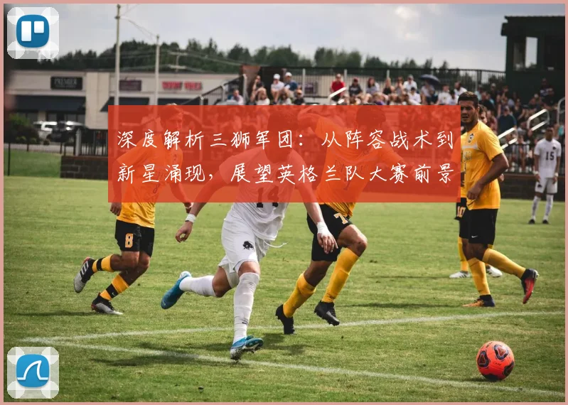 深度解析三狮军团：从阵容战术到新星涌现，展望英格兰队大赛前景与荣耀传承