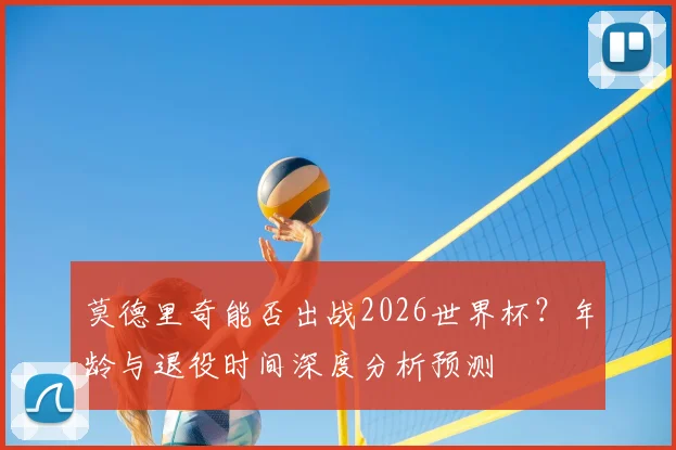 莫德里奇能否出战2026世界杯？年龄与退役时间深度分析预测