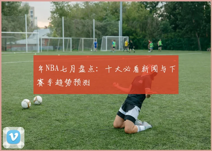 年NBA七月盘点:十大必看新闻与下赛季趋势预测