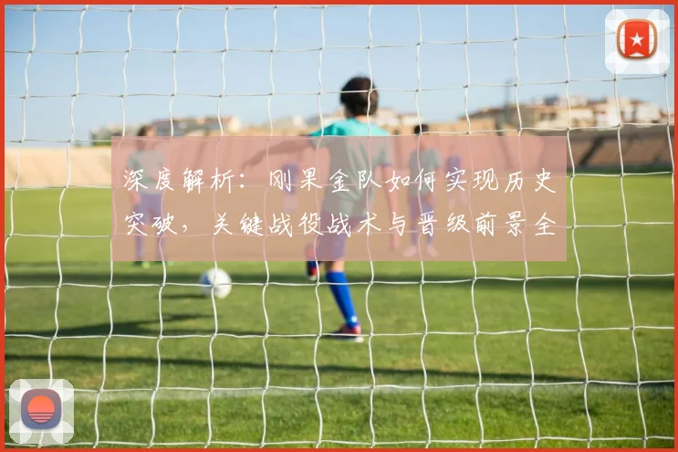 深度解析：刚果金队如何实现历史突破，关键战役战术与晋级前景全览